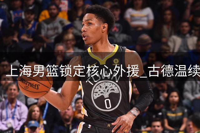 上海男篮锁定核心外援 古德温续约助力卫冕征程