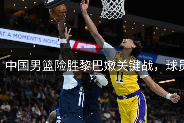 中国男篮险胜黎巴嫩关键战，球员表现点评