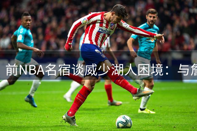 前NBA名宿谈威少湖人困境：与詹皇搭档成双刃剑
