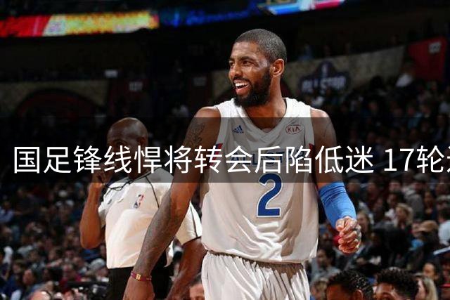 国足锋线悍将转会后陷低迷 17轮进球荒引球迷担忧