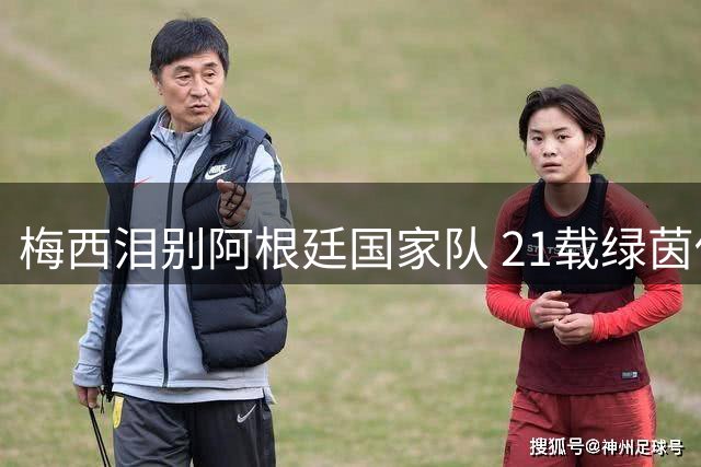 梅西泪别阿根廷国家队 21载绿茵传奇落幕