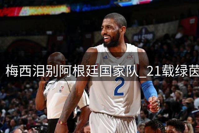 梅西泪别阿根廷国家队 21载绿茵传奇落幕
