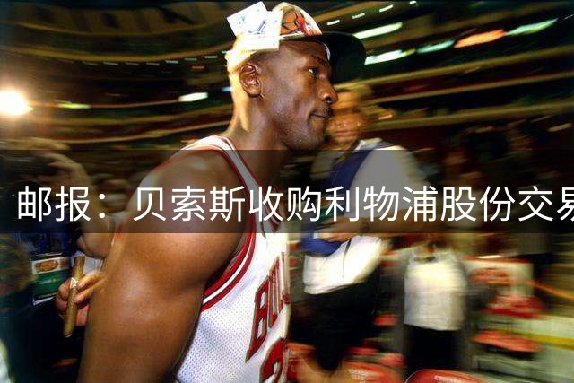 邮报：贝索斯收购利物浦股份交易推进顺利，有望下周正式获批落地