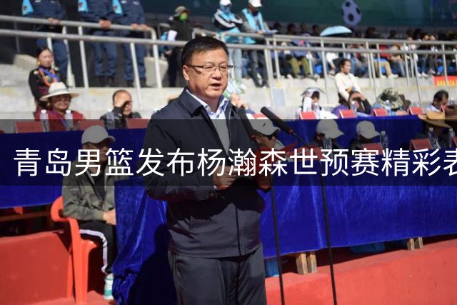 青岛男篮发布杨瀚森世预赛精彩表现 盼其延续火热状态