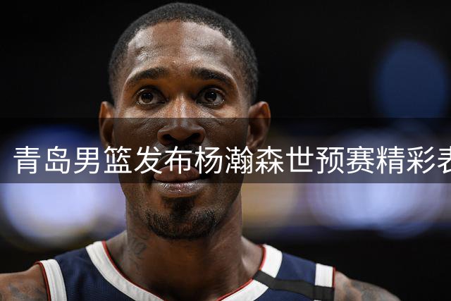 青岛男篮发布杨瀚森世预赛精彩表现 盼其延续火热状态