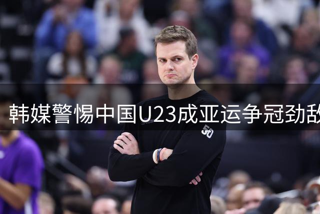 韩媒警惕中国U23成亚运争冠劲敌 重点提及老将吴曦
