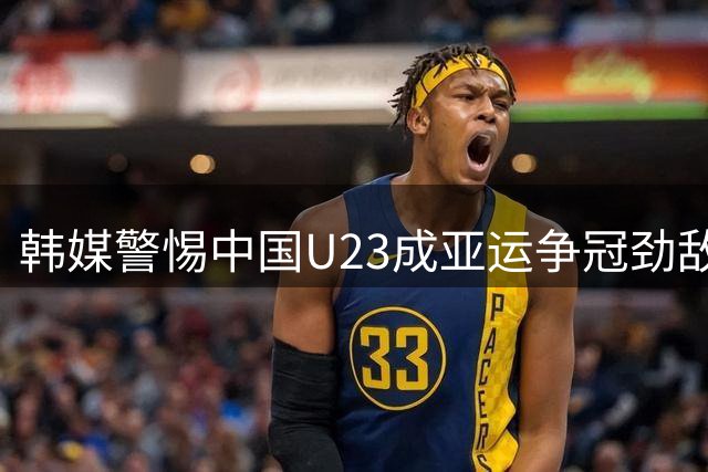 韩媒警惕中国U23成亚运争冠劲敌 重点提及老将吴曦