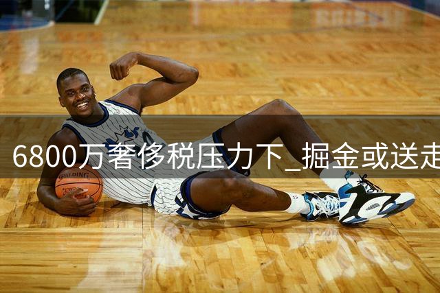 6800万奢侈税压力下 掘金或送走沃森纳吉换即战力